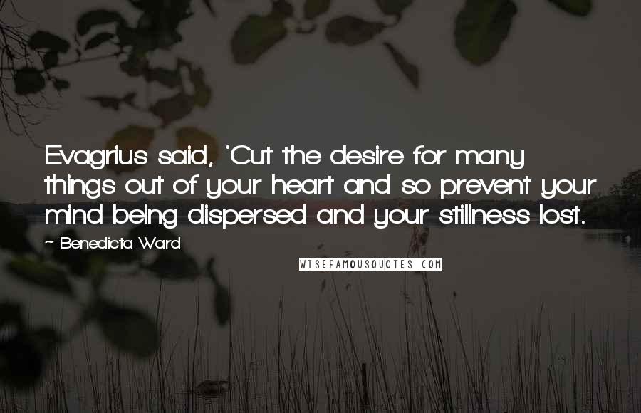 Benedicta Ward Quotes: Evagrius said, 'Cut the desire for many things out of your heart and so prevent your mind being dispersed and your stillness lost.