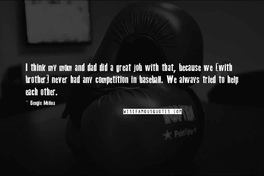 Bengie Molina Quotes: I think my mom and dad did a great job with that, because we [with brother] never had any competition in baseball. We always tried to help each other.