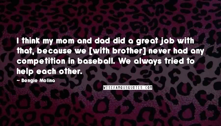 Bengie Molina Quotes: I think my mom and dad did a great job with that, because we [with brother] never had any competition in baseball. We always tried to help each other.