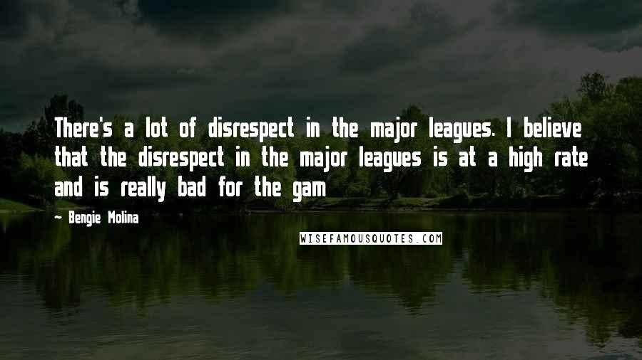 Bengie Molina Quotes: There's a lot of disrespect in the major leagues. I believe that the disrespect in the major leagues is at a high rate and is really bad for the gam