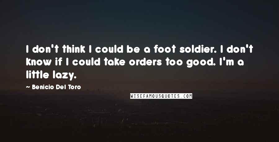 Benicio Del Toro Quotes: I don't think I could be a foot soldier. I don't know if I could take orders too good. I'm a little lazy.