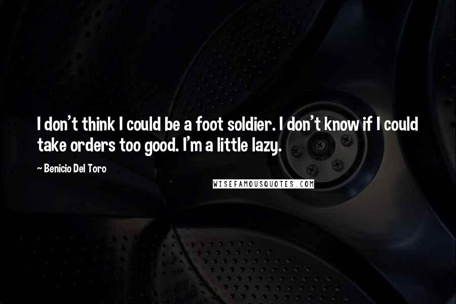 Benicio Del Toro Quotes: I don't think I could be a foot soldier. I don't know if I could take orders too good. I'm a little lazy.