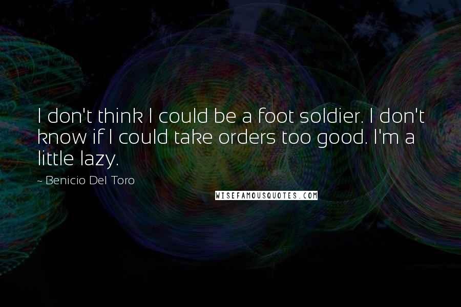 Benicio Del Toro Quotes: I don't think I could be a foot soldier. I don't know if I could take orders too good. I'm a little lazy.