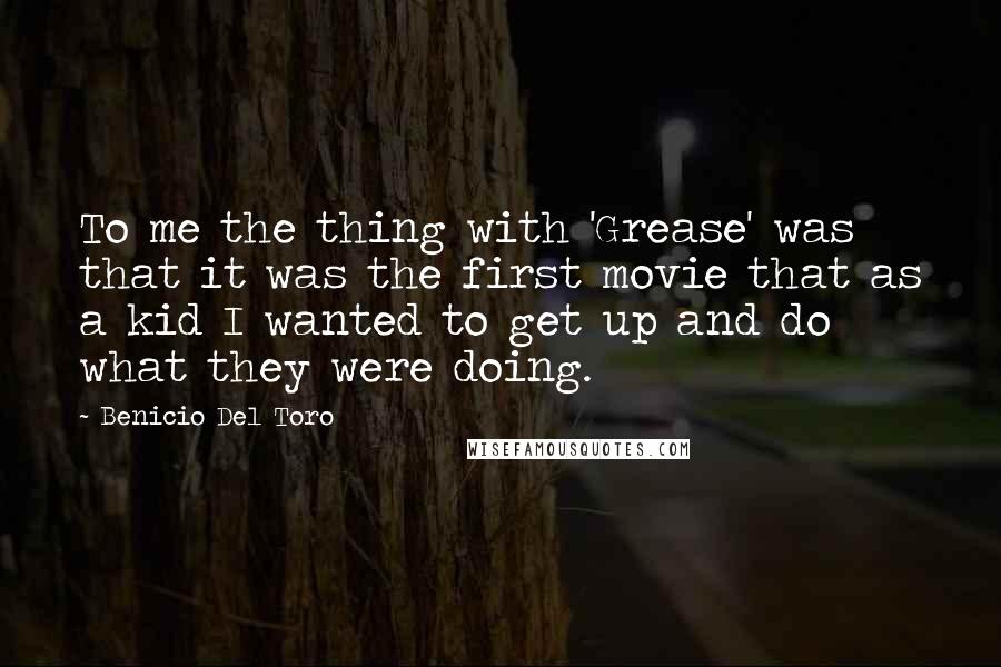 Benicio Del Toro Quotes: To me the thing with 'Grease' was that it was the first movie that as a kid I wanted to get up and do what they were doing.