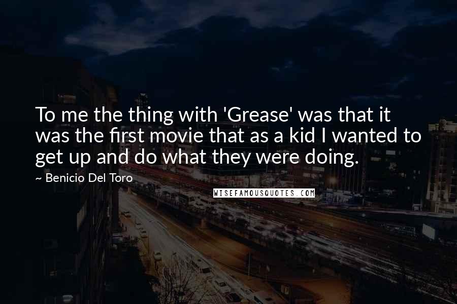 Benicio Del Toro Quotes: To me the thing with 'Grease' was that it was the first movie that as a kid I wanted to get up and do what they were doing.