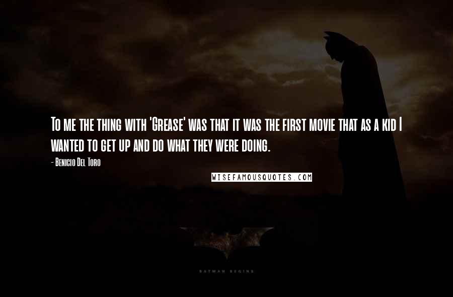 Benicio Del Toro Quotes: To me the thing with 'Grease' was that it was the first movie that as a kid I wanted to get up and do what they were doing.