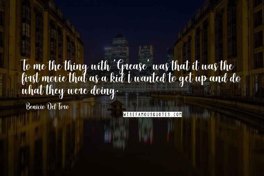 Benicio Del Toro Quotes: To me the thing with 'Grease' was that it was the first movie that as a kid I wanted to get up and do what they were doing.