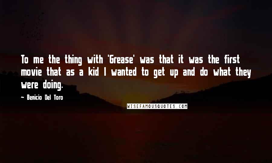 Benicio Del Toro Quotes: To me the thing with 'Grease' was that it was the first movie that as a kid I wanted to get up and do what they were doing.