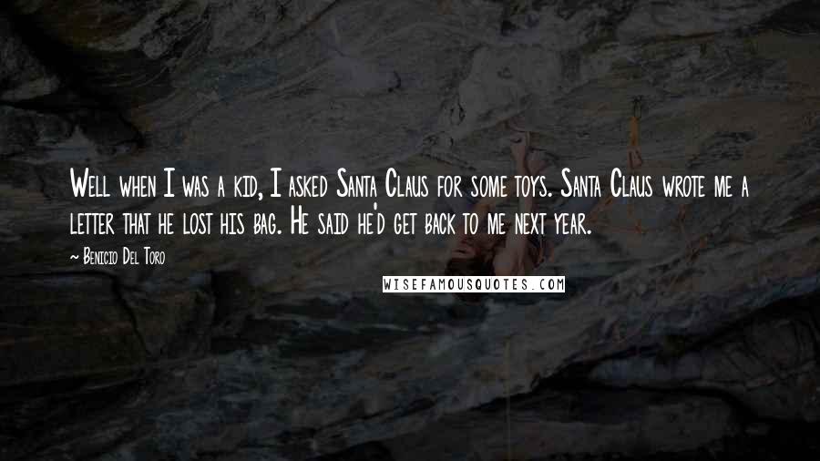 Benicio Del Toro Quotes: Well when I was a kid, I asked Santa Claus for some toys. Santa Claus wrote me a letter that he lost his bag. He said he'd get back to me next year.
