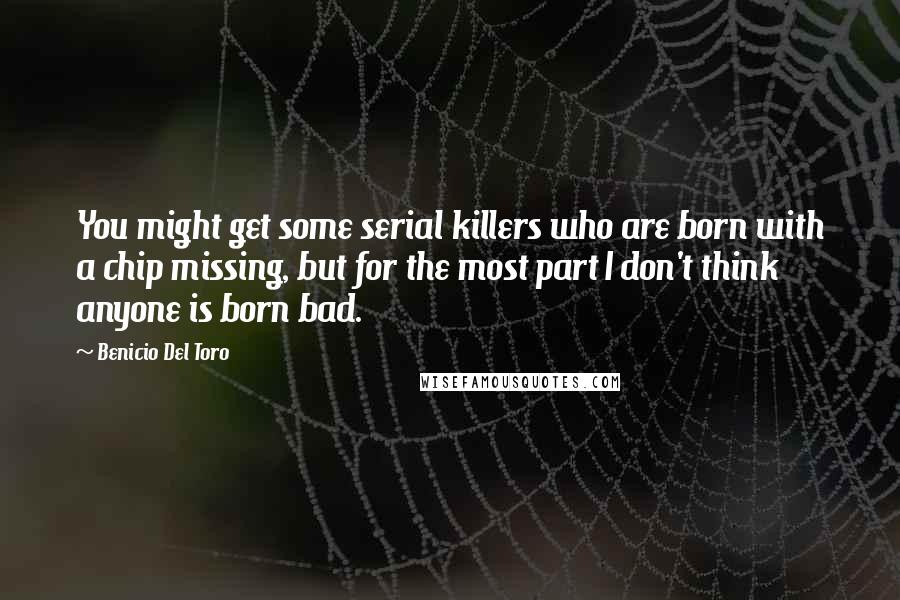 Benicio Del Toro Quotes: You might get some serial killers who are born with a chip missing, but for the most part I don't think anyone is born bad.