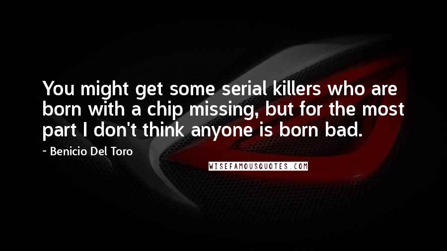 Benicio Del Toro Quotes: You might get some serial killers who are born with a chip missing, but for the most part I don't think anyone is born bad.