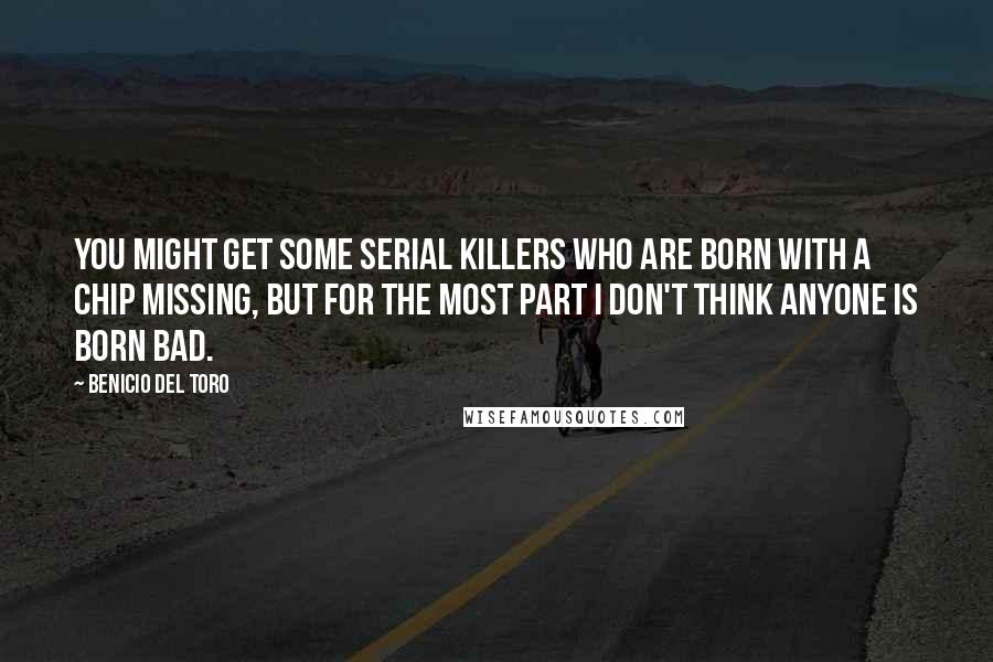 Benicio Del Toro Quotes: You might get some serial killers who are born with a chip missing, but for the most part I don't think anyone is born bad.