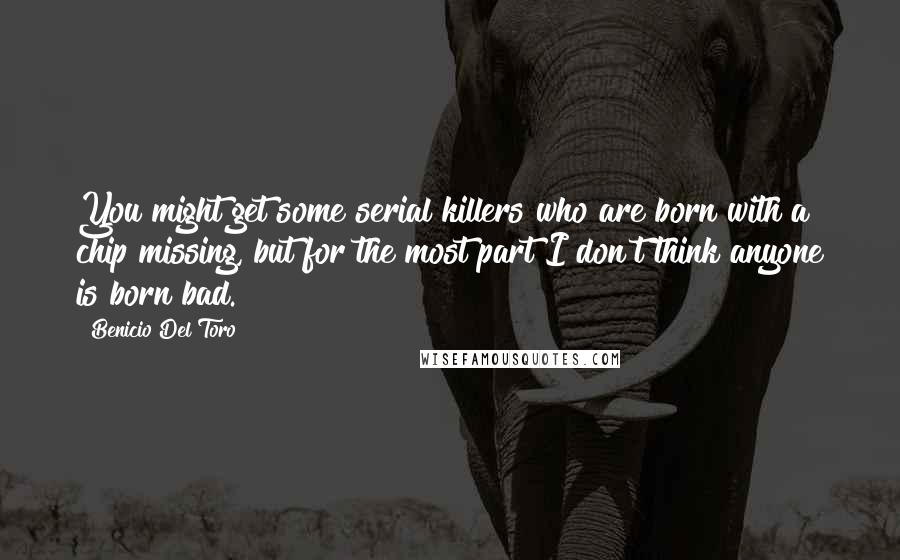 Benicio Del Toro Quotes: You might get some serial killers who are born with a chip missing, but for the most part I don't think anyone is born bad.