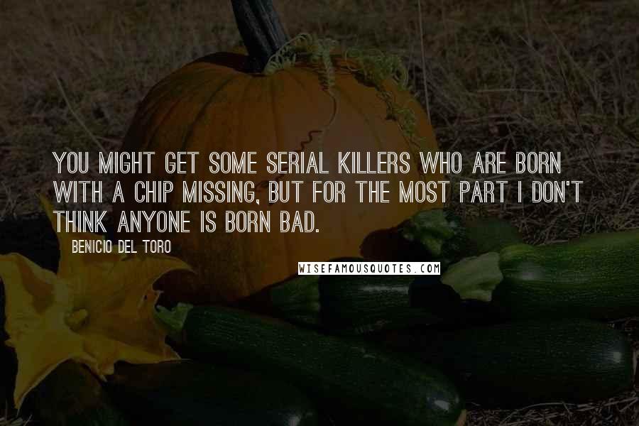 Benicio Del Toro Quotes: You might get some serial killers who are born with a chip missing, but for the most part I don't think anyone is born bad.