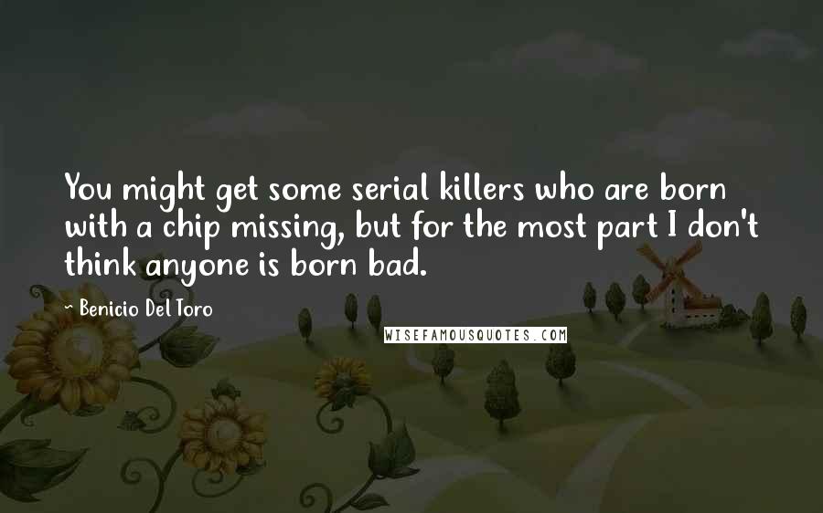 Benicio Del Toro Quotes: You might get some serial killers who are born with a chip missing, but for the most part I don't think anyone is born bad.