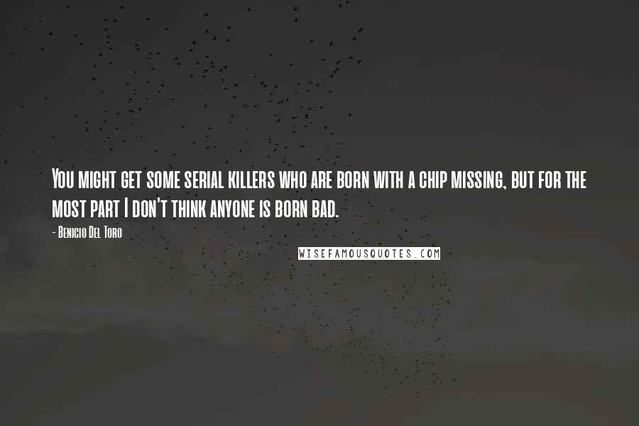 Benicio Del Toro Quotes: You might get some serial killers who are born with a chip missing, but for the most part I don't think anyone is born bad.