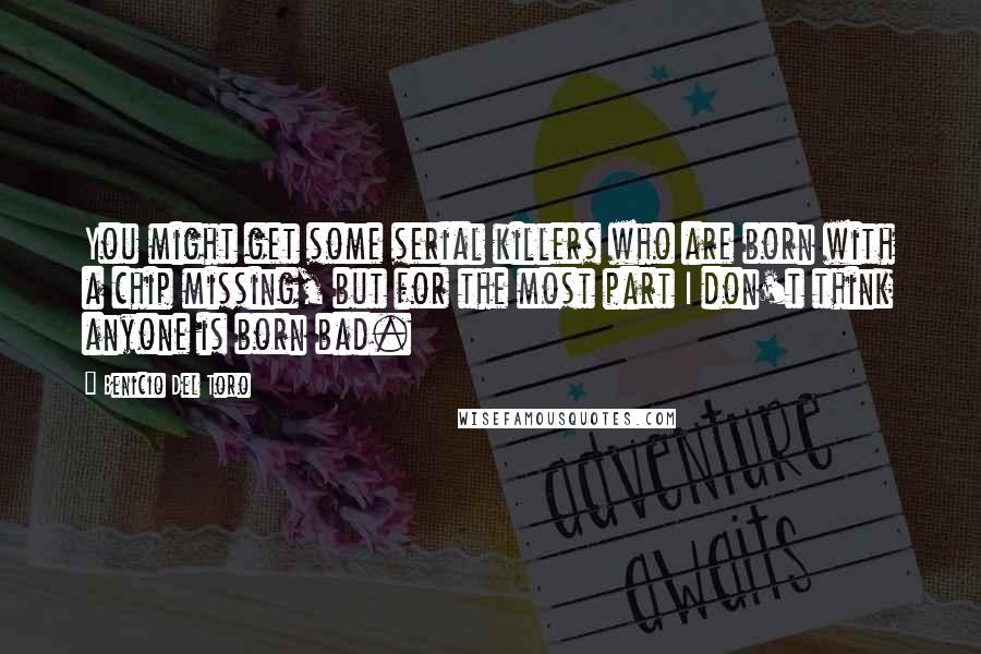 Benicio Del Toro Quotes: You might get some serial killers who are born with a chip missing, but for the most part I don't think anyone is born bad.