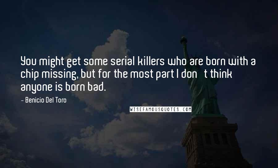 Benicio Del Toro Quotes: You might get some serial killers who are born with a chip missing, but for the most part I don't think anyone is born bad.