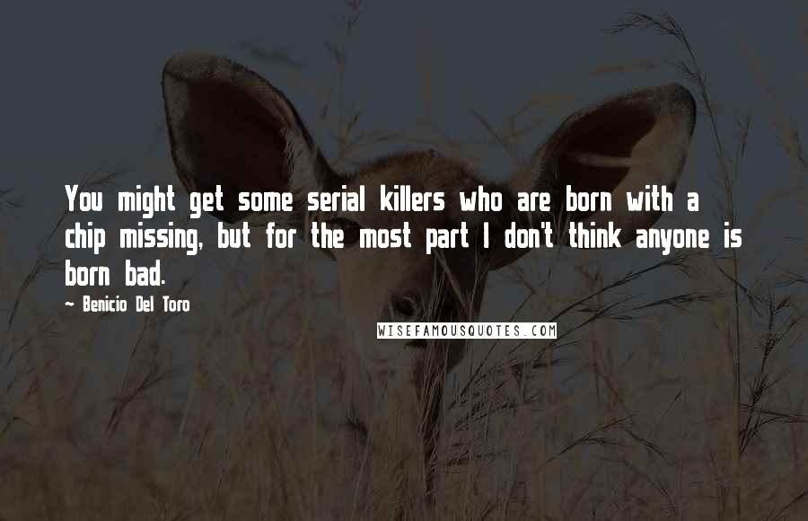 Benicio Del Toro Quotes: You might get some serial killers who are born with a chip missing, but for the most part I don't think anyone is born bad.