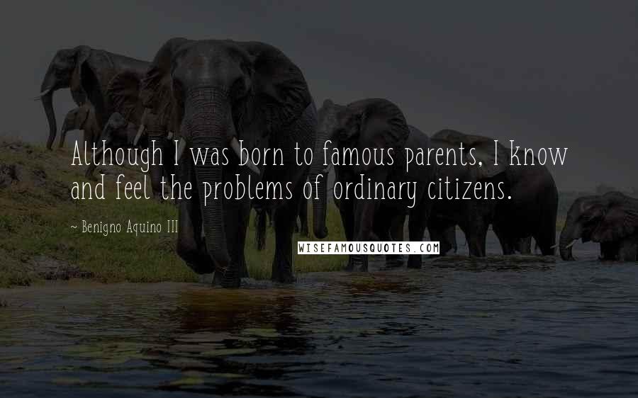 Benigno Aquino III Quotes: Although I was born to famous parents, I know and feel the problems of ordinary citizens.