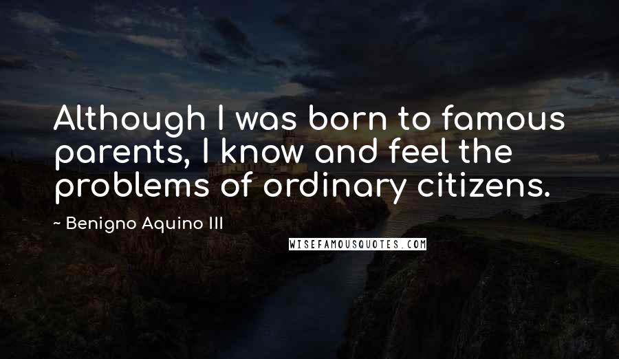 Benigno Aquino III Quotes: Although I was born to famous parents, I know and feel the problems of ordinary citizens.