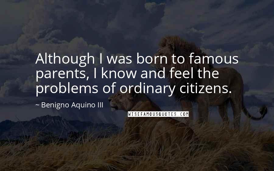 Benigno Aquino III Quotes: Although I was born to famous parents, I know and feel the problems of ordinary citizens.