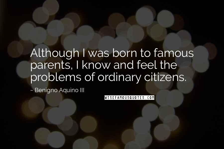 Benigno Aquino III Quotes: Although I was born to famous parents, I know and feel the problems of ordinary citizens.