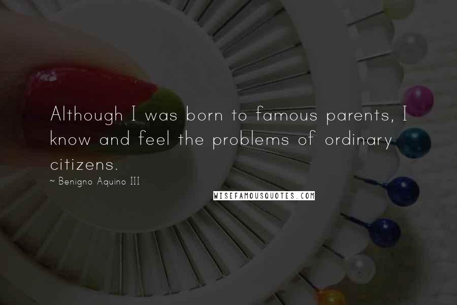 Benigno Aquino III Quotes: Although I was born to famous parents, I know and feel the problems of ordinary citizens.