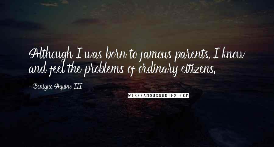 Benigno Aquino III Quotes: Although I was born to famous parents, I know and feel the problems of ordinary citizens.