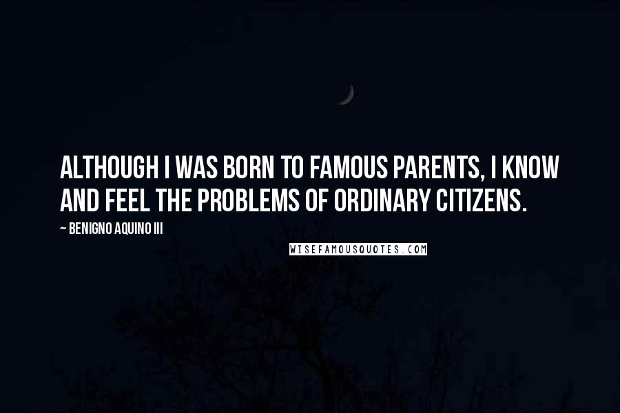 Benigno Aquino III Quotes: Although I was born to famous parents, I know and feel the problems of ordinary citizens.