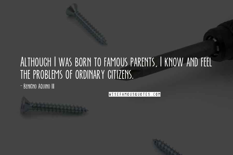 Benigno Aquino III Quotes: Although I was born to famous parents, I know and feel the problems of ordinary citizens.