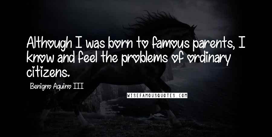 Benigno Aquino III Quotes: Although I was born to famous parents, I know and feel the problems of ordinary citizens.