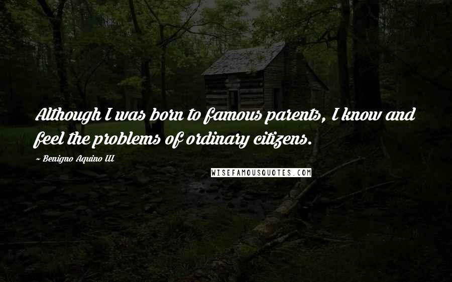 Benigno Aquino III Quotes: Although I was born to famous parents, I know and feel the problems of ordinary citizens.