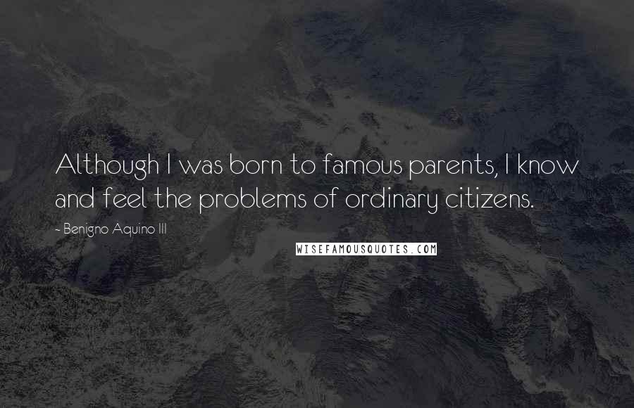 Benigno Aquino III Quotes: Although I was born to famous parents, I know and feel the problems of ordinary citizens.