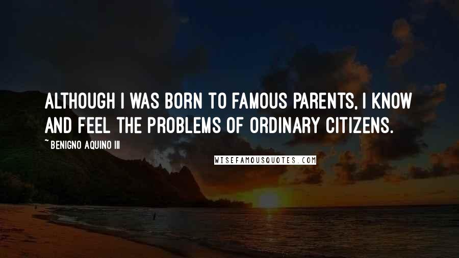 Benigno Aquino III Quotes: Although I was born to famous parents, I know and feel the problems of ordinary citizens.