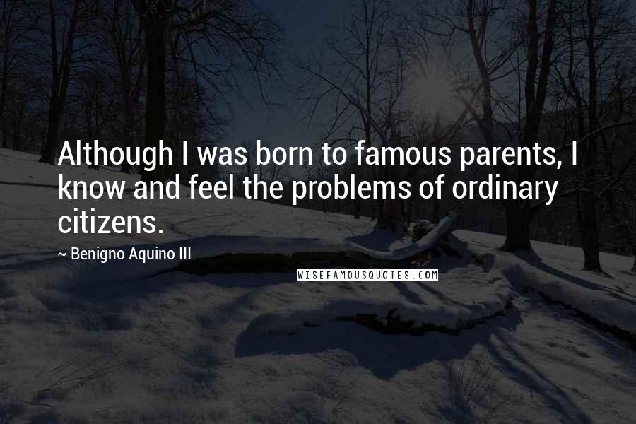 Benigno Aquino III Quotes: Although I was born to famous parents, I know and feel the problems of ordinary citizens.