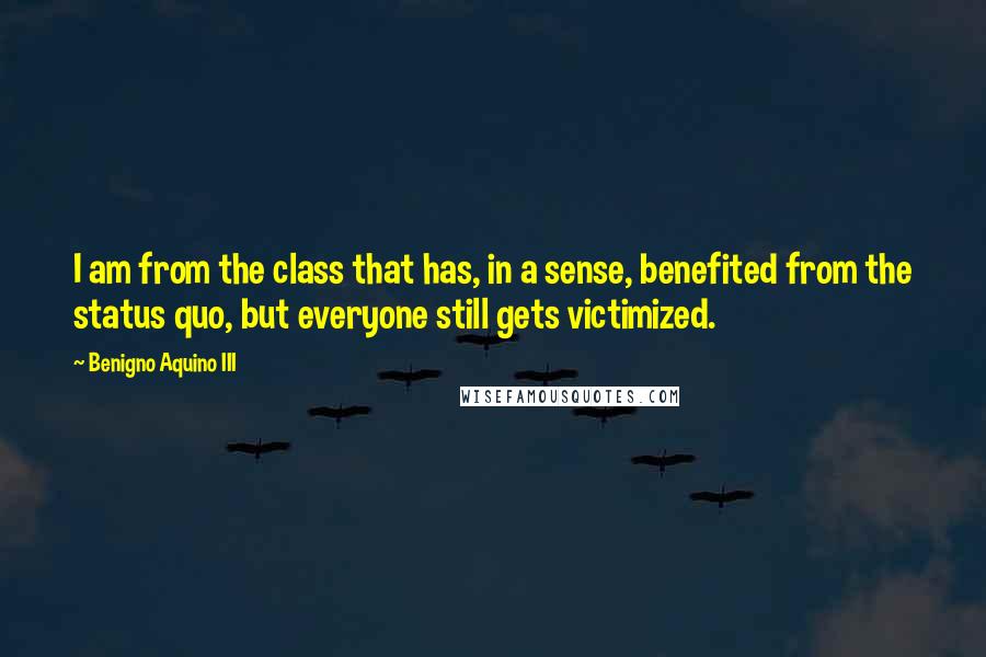 Benigno Aquino III Quotes: I am from the class that has, in a sense, benefited from the status quo, but everyone still gets victimized.