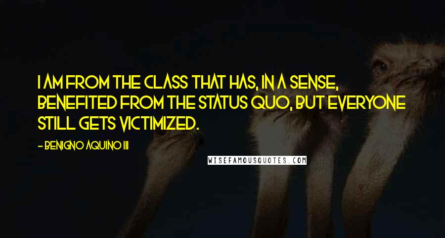 Benigno Aquino III Quotes: I am from the class that has, in a sense, benefited from the status quo, but everyone still gets victimized.