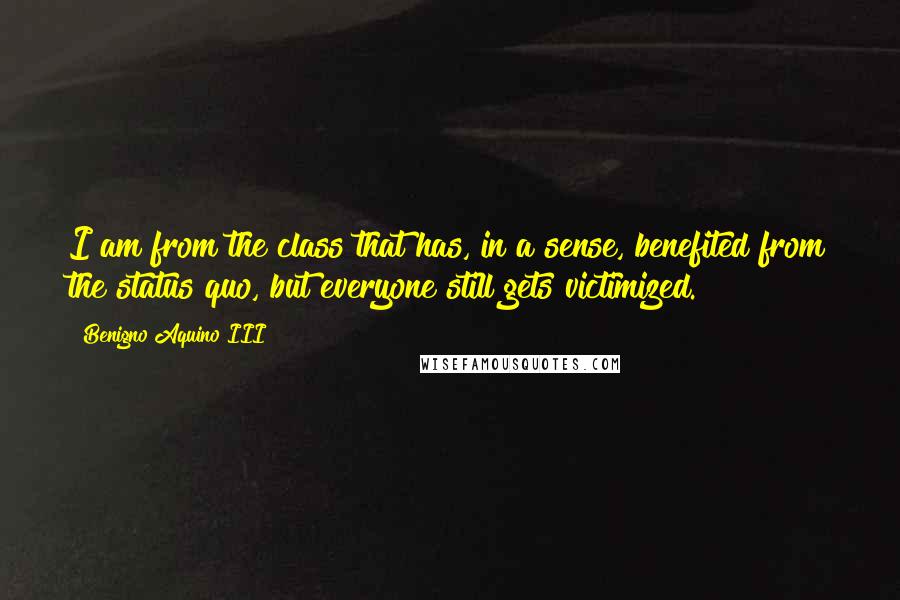 Benigno Aquino III Quotes: I am from the class that has, in a sense, benefited from the status quo, but everyone still gets victimized.