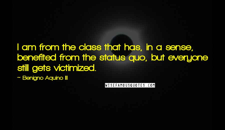Benigno Aquino III Quotes: I am from the class that has, in a sense, benefited from the status quo, but everyone still gets victimized.