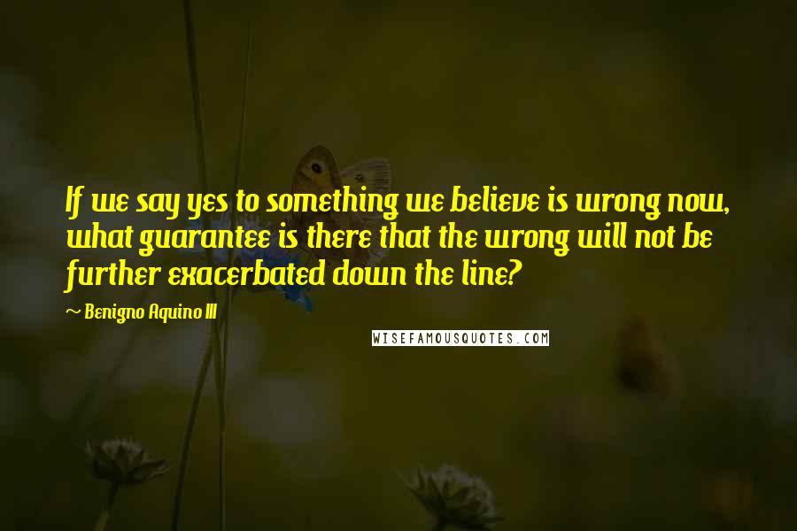 Benigno Aquino III Quotes: If we say yes to something we believe is wrong now, what guarantee is there that the wrong will not be further exacerbated down the line?