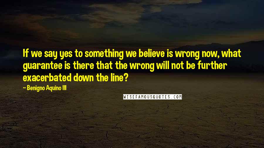 Benigno Aquino III Quotes: If we say yes to something we believe is wrong now, what guarantee is there that the wrong will not be further exacerbated down the line?