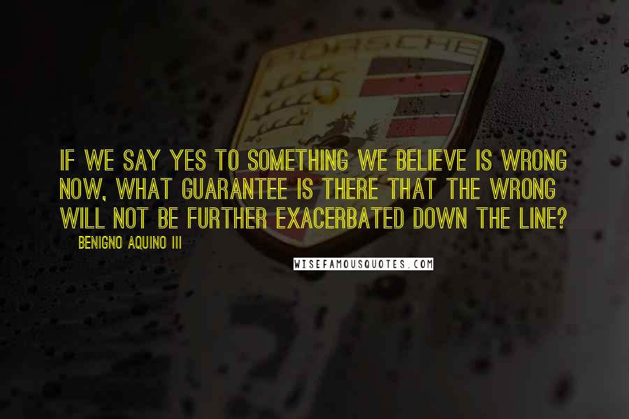 Benigno Aquino III Quotes: If we say yes to something we believe is wrong now, what guarantee is there that the wrong will not be further exacerbated down the line?