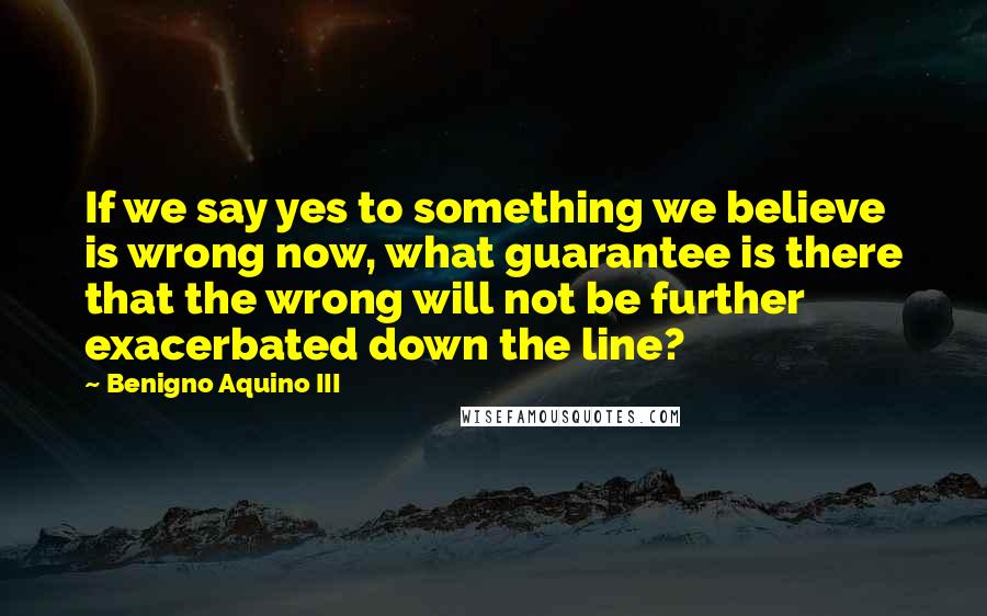 Benigno Aquino III Quotes: If we say yes to something we believe is wrong now, what guarantee is there that the wrong will not be further exacerbated down the line?