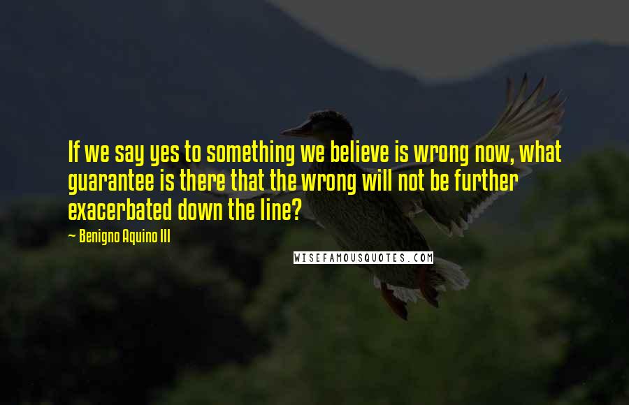 Benigno Aquino III Quotes: If we say yes to something we believe is wrong now, what guarantee is there that the wrong will not be further exacerbated down the line?