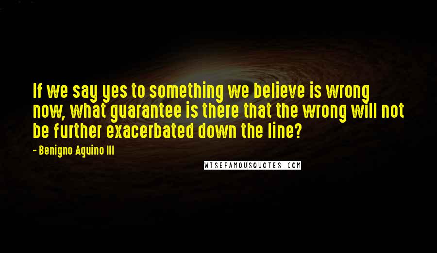 Benigno Aquino III Quotes: If we say yes to something we believe is wrong now, what guarantee is there that the wrong will not be further exacerbated down the line?