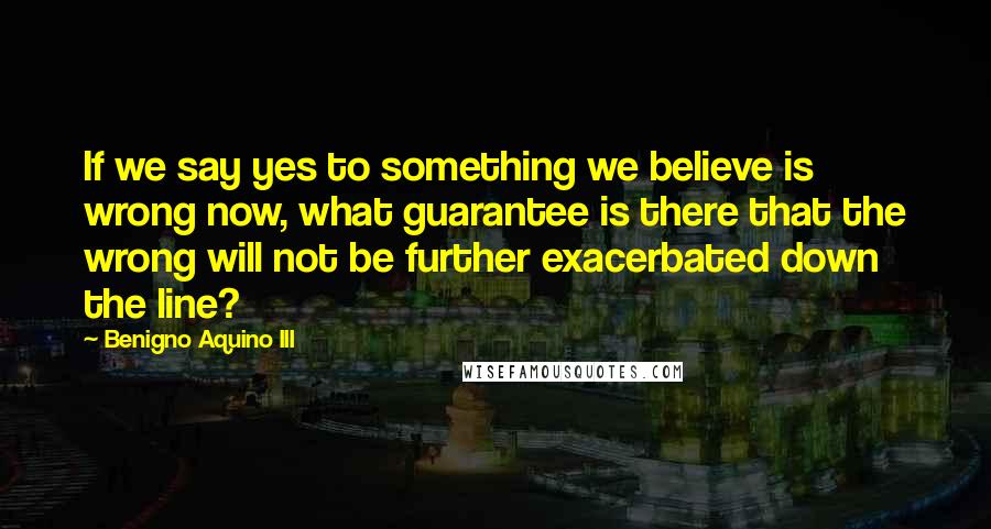 Benigno Aquino III Quotes: If we say yes to something we believe is wrong now, what guarantee is there that the wrong will not be further exacerbated down the line?