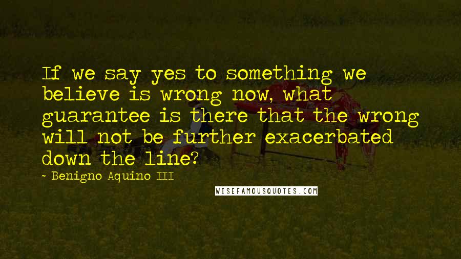 Benigno Aquino III Quotes: If we say yes to something we believe is wrong now, what guarantee is there that the wrong will not be further exacerbated down the line?