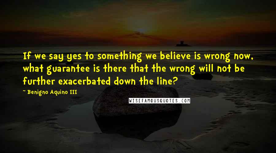 Benigno Aquino III Quotes: If we say yes to something we believe is wrong now, what guarantee is there that the wrong will not be further exacerbated down the line?