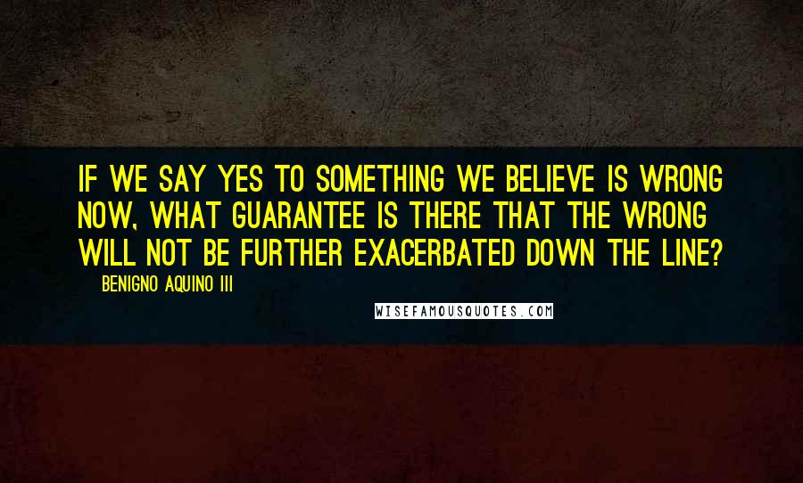 Benigno Aquino III Quotes: If we say yes to something we believe is wrong now, what guarantee is there that the wrong will not be further exacerbated down the line?